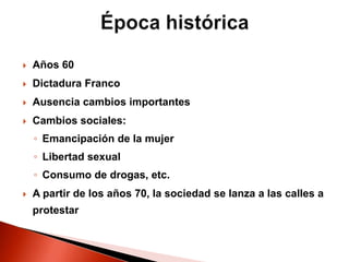  Años 60
 Dictadura Franco
 Ausencia cambios importantes
 Cambios sociales:
◦ Emancipación de la mujer
◦ Libertad sexual
◦ Consumo de drogas, etc.
 A partir de los años 70, la sociedad se lanza a las calles a
protestar
 