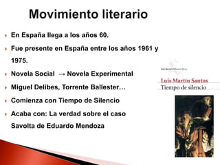  En España llega a los años 60.
 Fue presente en España entre los años 1961 y
1975.
 Novela Social → Novela Experimental
 Miguel Delibes, Torrente Ballester…
 Comienza con Tiempo de Silencio
 Acaba con: La verdad sobre el caso
Savolta de Eduardo Mendoza
 