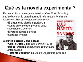 Es un cambio que surge durante los años 60 en España y
que se basa en la experimentación de nuevas formas de
expresión. Presenta estas características:
•El argumento pierde importancia
•Saltos en el tiempo, provoca caos
•Sucesión de eventos
•Diversos puntos de vista
•Narrador limitado
Algunos autores y sus obras:
•Camilo José Cela: San Camilo (1936)
•Miguel Delibes: las guerras de nuestros
antepasados
•Torrente Ballester: La isla de los jacintos cortados
 