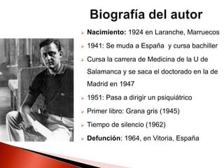  Nacimiento: 1924 en Laranche, Marruecos
 1941: Se muda a España y cursa bachiller
 Cursa la carrera de Medicina de la U de
Salamanca y se saca el doctorado en la de
Madrid en 1947
 1951: Pasa a dirigir un psiquiátrico
 Primer libro: Grana gris (1945)
 Tiempo de silencio (1962)
 Defunción: 1964, en Vitoria, España
 