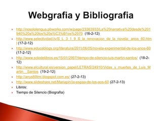  http://nosololengua.pbworks.com/w/page/23363933/La%20narrativa%20desde%201
940%20a%20los%20a%C3%B1os%2070 (16-2-12)
 http://www.selectividad.tv/S_L_3_1_9_S_la_renovacion_de_la_novela:_anos_60.htm
l (17-2-12)
 http://www.educablogs.org/literatura/2011/06/05/novela-experimental-de-los-anos-60
(17-2-12)
 http://www.solodelibros.es/15/01/2007/tiempo-de-silencio-luis-martin-santos/ (18-2-
12)
 http://www.elcultural.es/version_papel/LETRAS/24910/Vidas_y_muertes_de_Luis_M
artin__Santos (19-2-12)
 http://anys60tmi.blogspot.com.es/ (27-2-13)
 http://www.slideshare.net/Mariapin/la-espaa-de-los-aos-60 (27-2-13)
 Libros:
 Tiempo de Silencio (Biografia)
 