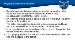 Physical Environment and Play
• Skezely’s personal research has shown that, when play rather
than art is emphasized in the classroom, there is less
preoccupation with talent or fear of failure.
• Art teaching should strive to capture the fun. Having fun is a prime
motivation for making art.
• The act of playing is less burdened with pretensions, traditions,
and preconceived ideas than any other human activity.
• In art, play is the experimental part of the process, the portion that
frames ideas and rehearses them.
• Through play, child-artists learn to value their own ideas about art
and find pleasure in the search.
 