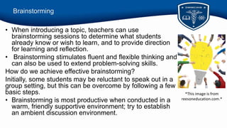 Brainstorming
• When introducing a topic, teachers can use
brainstorming sessions to determine what students
already know or wish to learn, and to provide direction
for learning and reflection.
• Brainstorming stimulates fluent and flexible thinking and
can also be used to extend problem-solving skills.
How do we achieve effective brainstorming?
Initially, some students may be reluctant to speak out in a
group setting, but this can be overcome by following a few
basic steps.
• Brainstorming is most productive when conducted in a
warm, friendly supportive environment; try to establish
an ambient discussion environment.
*This image is from
reesoneducation.com.*
 