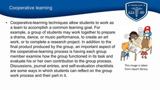 Cooperative learning
• Cooperative-learning techniques allow students to work as
a team to accomplish a common learning goal. For
example, a group of students may work together to prepare
a drama, dance, or music performance, to create an art
work, or to complete a research project. In addition to the
final product produced by the group, an important aspect of
the cooperative-learning process is having each group
member examine how the group functioned in its task and
evaluate his or her own contribution to the group process.
Discussions, journal entries, and self-evaluation checklists
are some ways in which students can reflect on the group
work process and their part in it.
This image is taken
from clipart library.
 