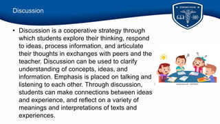 Discussion
• Discussion is a cooperative strategy through
which students explore their thinking, respond
to ideas, process information, and articulate
their thoughts in exchanges with peers and the
teacher. Discussion can be used to clarify
understanding of concepts, ideas, and
information. Emphasis is placed on talking and
listening to each other. Through discussion,
students can make connections between ideas
and experience, and reflect on a variety of
meanings and interpretations of texts and
experiences.
 