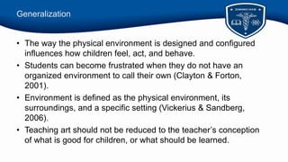 Generalization
• The way the physical environment is designed and configured
influences how children feel, act, and behave.
• Students can become frustrated when they do not have an
organized environment to call their own (Clayton & Forton,
2001).
• Environment is defined as the physical environment, its
surroundings, and a specific setting (Vickerius & Sandberg,
2006).
• Teaching art should not be reduced to the teacher’s conception
of what is good for children, or what should be learned.
 