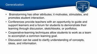 Generalization
• Brainstorming has other attributes; it motivates, stimulates, and
promotes student interaction.
• Conferences provide teachers with an opportunity to guide and
support learners and a forum for students to demonstrate their
learning through discussion, sketchbooks, or portfolios.
• Cooperative-learning techniques allow students to work as a team
to accomplish a common learning goal.
• Discussion can be used to clarify understanding of concepts,
ideas, and information.
 