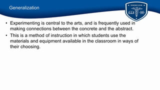 Generalization
• Experimenting is central to the arts, and is frequently used in
making connections between the concrete and the abstract.
• This is a method of instruction in which students use the
materials and equipment available in the classroom in ways of
their choosing.
 