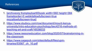 References
1. [archiveorg fromplaytoart00szek width=560 height=384
frameborder=0 webkitallowfullscreen=true
mozallowfullscreen=true]
2. https://www.studocu.com/row/document/mount-kenya-
university/intro-education-psychology/bec4216-methods-of-
teaching-art-and-craft/16536033
3. https://www.reesoneducation.com/blog/2020/07/brainstorming-in-
the-classroom
4. https://www.sagepub.com/sites/default/files/upm-
binaries/53567_ch_10.pdf
 