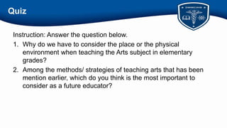 Quiz
Instruction: Answer the question below.
1. Why do we have to consider the place or the physical
environment when teaching the Arts subject in elementary
grades?
2. Among the methods/ strategies of teaching arts that has been
mention earlier, which do you think is the most important to
consider as a future educator?
 