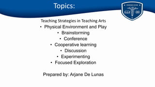 Topics:
Teaching Strategies in Teaching Arts
• Physical Environment and Play
• Brainstorming
• Conference
• Cooperative learning
• Discussion
• Experimenting
• Focused Exploration
Prepared by: Arjane De Lunas
 