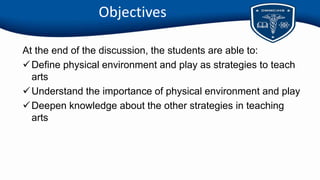 Objectives
At the end of the discussion, the students are able to:
Define physical environment and play as strategies to teach
arts
Understand the importance of physical environment and play
Deepen knowledge about the other strategies in teaching
arts
 