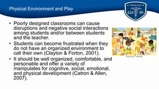 Physical Environment and Play
• Poorly designed classrooms can cause
disruptions and negative social interactions
among students and/or between students
and the teacher.
• Students can become frustrated when they
do not have an organized environment to
call their own (Clayton & Forton, 2001).
• It should be well organized, comfortable, and
personable and offer a variety of
manipulates for cognitive, social, emotional,
and physical development (Catron & Allen,
2007).
 