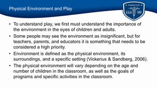 Physical Environment and Play
• To understand play, we first must understand the importance of
the environment in the eyes of children and adults.
• Some people may see the environment as insignificant, but for
teachers, parents, and educators it is something that needs to be
considered a high priority.
• Environment is defined as the physical environment, its
surroundings, and a specific setting (Vickerius & Sandberg, 2006).
• The physical environment will vary depending on the age and
number of children in the classroom, as well as the goals of
programs and specific activities in the classroom.
 