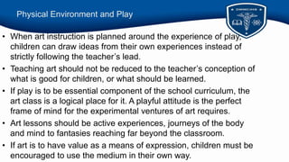 Physical Environment and Play
• When art instruction is planned around the experience of play,
children can draw ideas from their own experiences instead of
strictly following the teacher’s lead.
• Teaching art should not be reduced to the teacher’s conception of
what is good for children, or what should be learned.
• If play is to be essential component of the school curriculum, the
art class is a logical place for it. A playful attitude is the perfect
frame of mind for the experimental ventures of art requires.
• Art lessons should be active experiences, journeys of the body
and mind to fantasies reaching far beyond the classroom.
• If art is to have value as a means of expression, children must be
encouraged to use the medium in their own way.
 
