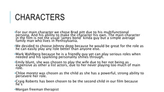 CHARACTERS 
•For our main character we chose Brad pitt due to his multifunctional 
persona. And his ability to make the character his own. The main character 
in the film is not the usual ‘james bond’ kinda guy but a simple average 
family man who lives in Pennsylvania. 
•We desided to choose Johnny depp because he would be great for the role as 
he can easily play any role better than anyone else. 
•Mark Wahlberg because he is a friendly guy yet can play serious roles when 
needed and his sparkling personality shines through. 
•Emily blunt, she was chosen to play the wife due to her not being as 
expensive as other a list actors, due to her never playing too much of main 
role. 
•Chloe moretz was chosen as the child as she has a powerful, strong ability to 
persevere her role. 
•Craig Roberts has been chosen to be the second child in our film because 
he’s 
•Morgan freeman therapist 
 
