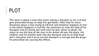 PLOT 
The story is about a man who starts seeing a therapist as he is ill and 
gets prescribed drugs to help him get better. After that he starts 
dreaming about a man trying to kill him and whatever happens to him 
in the dream happens in real life. He continues to seek the help of his 
therapist and his family but each time he gets closer to death. He 
starts to see the face of the man in his dream all over the place. His 
children and his brother look into the therapist and try to help brad 
pitt’s character and it turns out the therapist is corrupt and the drugs 
he prescribed are causing the effects. 
 