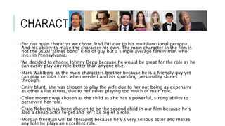 CHARACTERS 
•For our main character we chose Brad Pitt due to his multifunctional persona. 
And his ability to make the character his own. The main character in the film is 
not the usual ‘James bond’ kind of guy but a simple average family man who 
lives in Pennsylvania. 
•We decided to choose Johnny Depp because he would be great for the role as he 
can easily play any role better than anyone else. 
•Mark Wahlberg as the main characters brother because he is a friendly guy yet 
can play serious roles when needed and his sparkling personality shines 
through. 
•Emily blunt, she was chosen to play the wife due to her not being as expensive 
as other a list actors, due to her never playing too much of main role. 
•Chloe moretz was chosen as the child as she has a powerful, strong ability to 
persevere her role. 
•Craig Roberts has been chosen to be the second child in our film because he’s 
also a cheap actor to get and isn’t as big of a role. 
•Morgan freeman will be therapist because he's a very serious actor and makes 
any role he plays an excellent role. 
 