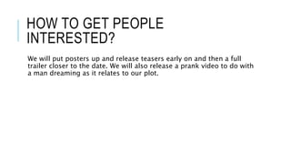 HOW TO GET PEOPLE 
INTERESTED? 
We will put posters up and release teasers early on and then a full 
trailer closer to the date. We will also release a prank video to do with 
a man dreaming as it relates to our plot. 
