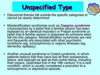 Unspecified Type   Delusional themes fall outside the specific categories or cannot be clearly determined Misidentification syndromes such as  Capgras syndrome  (characterized by a belief that a familiar person has been replaced by an identical impostor) or Fregoli syndrome (a belief that a familiar person is disguised as someone else) fall into this category. Misidentification syndromes are rare and frequently are associated with other psychiatric conditions (eg, schizophrenia) or organic illnesses (eg, dementia, epilepsy)  Another unusual syndrome is Cotard syndrome, in which patients believe that they have lost all their possessions, status, and strength as well as their entire being, including their organs. Described first in the 19th century, it is a rare condition, which is usually considered a precursor to a schizophrenic or depressive episode. 