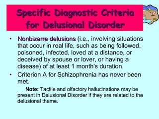 Specific Diagnostic Criteria for Delusional Disorder Nonbizarre delusions  (i.e., involving situations that occur in real life, such as being followed, poisoned, infected, loved at a distance, or deceived by spouse or lover, or having a disease) of at least 1 month's duration.  Criterion A for Schizophrenia has never been met.  Note:  Tactile and olfactory hallucinations may be present in Delusional Disorder if they are related to the delusional theme.  