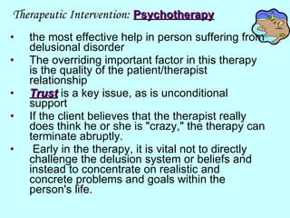 Therapeutic Intervention:   Psychotherapy the most effective help in person suffering from delusional disorder  The overriding important factor in this therapy is the quality of the patient/therapist relationship  Trust   is a key issue, as is unconditional support  If the client believes that the therapist really does think he or she is "crazy," the therapy can terminate abruptly. Early in the therapy, it is vital not to directly challenge the delusion system or beliefs and instead to concentrate on realistic and concrete problems and goals within the person's life. 