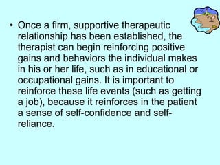 Once a firm, supportive therapeutic relationship has been established, the therapist can begin reinforcing positive gains and behaviors the individual makes in his or her life, such as in educational or occupational gains. It is important to reinforce these life events (such as getting a job), because it reinforces in the patient a sense of self-confidence and self-reliance.  