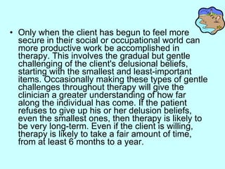 Only when the client has begun to feel more secure in their social or occupational world can more productive work be accomplished in therapy. This involves the gradual but gentle challenging of the client's delusional beliefs, starting with the smallest and least-important items. Occasionally making these types of gentle challenges throughout therapy will give the clinician a greater understanding of how far along the individual has come. If the patient refuses to give up his or her delusion beliefs, even the smallest ones, then therapy is likely to be very long-term. Even if the client is willing, therapy is likely to take a fair amount of time, from at least 6 months to a year.  