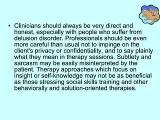 Clinicians should always be very direct and honest, especially with people who suffer from delusion disorder. Professionals should be even more careful than usual not to impinge on the client's privacy or confidentiality, and to say plainly what they mean in therapy sessions. Subtlety and sarcasm may be easily misinterpreted by the patient. Therapy approaches which focus on insight or self-knowledge may not be as beneficial as those stressing social skills training and other behaviorally and solution-oriented therapies.   