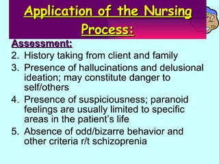 Application of the Nursing Process: Assessment: History taking from client and family Presence of hallucinations and delusional ideation; may constitute danger to self/others Presence of suspiciousness; paranoid feelings are usually limited to specific areas in the patient’s life Absence of odd/bizarre behavior and other criteria r/t schizoprenia 
