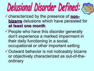 characterized by the presence of  non-bizarre   delusions which have persisted for  at least one month  People who have this disorder generally don't experience a marked impairment in their daily functioning in a social, occupational or other important setting Outward behavior is not noticeably bizarre or objectively characterized as out-of-the-ordinary  Delusional Disorder Defined: 