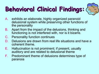 Behavioral Clinical Findings: exhibits an elaborate, highly organized paranoid delusional system while preserving other functions of the personality Apart from the impact of the delusions, thinking and functioning is not interfered with, nor is it bizarre. Personality function continues Delusions are drawn from real life situations and have a coherent theme.  Hallucination is not prominent; if present, usually auditory and are related to delusional theme Predominant theme of delusions determines type of paranoia 
