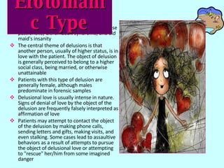Related terms include erotomania, psychose passionelle, Clerambault syndrome, and old maid's insanity The central theme of delusions is that another person, usually of higher status, is in love with the patient. The object of delusion is generally perceived to belong to a higher social class, being married, or otherwise unattainable  Patients with this type of delusion are generally female, although males predominate in forensic samples  Delusional love is usually intense in nature. Signs of denial of love by the object of the delusion are frequently falsely interpreted as affirmation of love  Patients may attempt to contact the object of the delusion by making phone calls, sending letters and gifts, making visits, and even stalking. Some cases lead to assaultive behaviors as a result of attempts to pursue the object of delusional love or attempting to "rescue" her/him from some imagined danger Erotomanic   Type 