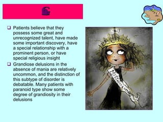 Grandiose Type   Patients believe that they possess some great and unrecognized talent, have made some important discovery, have a special relationship with a prominent person, or have special religious insight Grandiose delusions in the absence of mania are relatively uncommon, and the distinction of this subtype of disorder is debatable. Many patients with paranoid type show some degree of grandiosity in their delusions 