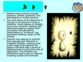 Jealous type   Related terms include conjugal paranoia, Othello syndrome, and pathological or morbid jealousy  The main theme of the delusions is that her or his spouse or lover is unfaithful. Some degree of infidelity may occur; however, patients with delusional jealousy support their accusation with delusional interpretation of "evidence" (eg, disarrayed clothing, spots on the sheets)  Patients may attempt to confront their spouses and intervene in imagined infidelity. Jealousy may evoke anger and empower the jealous individual with a sense of righteousness to justify their acts of aggression. This disorder can sometimes lead to acts of violence, including suicide and homicide. 