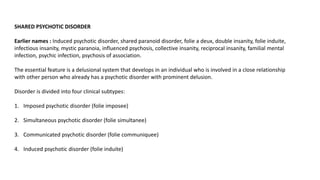 SHARED PSYCHOTIC DISORDER
Earlier names : Induced psychotic disorder, shared paranoid disorder, folie a deux, double insanity, folie induite,
infectious insanity, mystic paranoia, influenced psychosis, collective insanity, reciprocal insanity, familial mental
infection, psychic infection, psychosis of association.
The essential feature is a delusional system that develops in an individual who is involved in a close relationship
with other person who already has a psychotic disorder with prominent delusion.
Disorder is divided into four clinical subtypes:
1. Imposed psychotic disorder (folie imposee)
2. Simultaneous psychotic disorder (folie simultanee)
3. Communicated psychotic disorder (folie communiquee)
4. Induced psychotic disorder (folie induite)
 