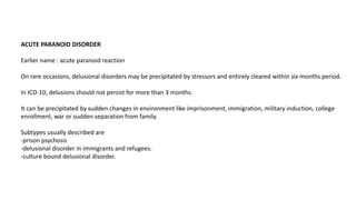 ACUTE PARANOID DISORDER
Earlier name : acute paranoid reaction
On rare occasions, delusional disorders may be precipitated by stressors and entirely cleared within six months period.
In ICD-10, delusions should not persist for more than 3 months.
It can be precipitated by sudden changes in environment like imprisonment, immigration, military induction, college
enrollment, war or sudden separation from family.
Subtypes usually described are
-prison psychosis
-delusional disorder in immigrants and refugees.
-culture bound delusional disorder.
 
