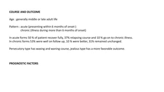 COURSE AND OUTCOME
Age : generally middle or late adult life
Pattern : acute (presenting within 6 months of onset )
chronic (illness during more than 6 months of onset)
In acute forms 50 % of patient recover fully, 37% relapsing course and 10 % go on to chronic illness.
In chronic forms 53% were well on follow up, 10 % were better, 31% remained unchanged.
Persecutory type has waxing and waning course, jealous type has a more favorable outcome.
PROGNOSTIC FACTORS
 