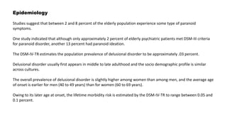 Epidemiology
Studies suggest that between 2 and 8 percent of the elderly population experience some type of paranoid
symptoms.
One study indicated that although only approximately 2 percent of elderly psychiatric patients met DSM-III criteria
for paranoid disorder, another 13 percent had paranoid ideation.
The DSM-IV-TR estimates the population prevalence of delusional disorder to be approximately .03 percent.
Delusional disorder usually first appears in middle to late adulthood and the socio demographic profile is similar
across cultures.
The overall prevalence of delusional disorder is slightly higher among women than among men, and the average age
of onset is earlier for men (40 to 49 years) than for women (60 to 69 years).
Owing to its later age at onset, the lifetime morbidity risk is estimated by the DSM-IV-TR to range between 0.05 and
0.1 percent.
 