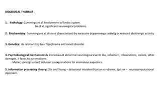 BIOLOGICAL THEORIES
1. Pathology: Cummings et al, Involvement of limbic system.
Lo et al, significant neurological problems.
2. Biochemistry: Cummings et al, disease characterized by excessive dopaminergic activity or reduced cholinergic activity.
3. Genetics: its relationship to schizophrenia and mood disorder.
4. Psychobiological mechanism: de Clerambault abnormal neurological events like, infections, intoxications, lesions, other
damages. it leads to automatisms.
- Maher, conceptualized delusion as explanations for anomalous experince.
5. Information processing theory: Ellis and Young – delusional misidentification syndrome, Spitzer – neurocomputational
Approach.
 