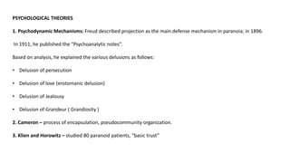 PSYCHOLOGICAL THEORIES
1. Psychodynamic Mechanisms: Freud described projection as the main defense mechanism in paranoia; in 1896.
In 1911, he published the “Psychoanalytic notes”.
Based on analysis, he explained the various delusions as follows:
• Delusion of persecution
• Delusion of love (erotomanic delusion)
• Delusion of Jealousy
• Delusion of Grandeur ( Grandiosity )
2. Cameron – process of encapsulation, pseudocommunity organization.
3. Klien and Horowitz – studied 80 paranoid patients, “basic trust”
 