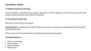 PSYCHOSOCIAL THEORIES
1. Childhood experiences and losses
Studies found that – early parental loss ( death or separation ) in 20% of patients, an extremely insecure child in 12%,
and poor relationships with parents 50% of the patients.
2. Premorbid personality traits
Very anxious, tense, fearful and insecure.
Among the traits – suspiciousness, mistrust in others, secretiveness, seclusiveness, constant ideas of reference and
unwarranted hostility.
All these traits hinder the development of satisfactory interpersonal relationships.
3. Precipitating factors
• Sex life and marriage:
• Social isolation:
• Somatic illnesses:
• Other factors:
 