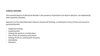 CLINICAL FEATURES
The essential feature of delusional disorder is the presence of persistent non-bizarre delusion, not explained by
other psychotic disorders.
Swanson et al has described seven features of paranoid thinking; a combination of any of these are present in
paranoid disorder:
- Projective thinking
- Suspiciousness
- Viewing the world as a hostile place
- Fear of loss of autonomy and control
- Feeling of self as a central point of events
- Grandiosity
- Delusions
 
