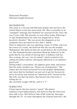Delusional Disorders
Pakistani hought Processes
BACKGROUND
The client is a 34-year-old Pakistani female who moved to the
United States in her late teens/early 20s. She is currently in an
“arranged” marriage (her husband was selected for her since she
was 9 years old). She presents to your office today following a
21 day hospitalization for what was diagnosed as “brief
psychotic disorder.” She was given this diagnosis as her
symptoms have persisted for less than 1 month.
Prior to admission, she was reporting visions of Allah, and over
the course of a week, she believed that she was the prophet
Mohammad. She believed that she would deliver the world from
sin. Her husband became concerned about her behavior to the
point that he was afraid of leaving their 4 children with her.
One evening, she was “out of control” which resulted in his
calling the police and her subsequent admission to an inpatient
psych unit.
During today’s assessment, she appears quite calm, and insists
that the entire incident was “blown out of proportion.” She
denies that she believed herself to be the prophet Mohammad
and states that her husband was just out to get her because he
never loved her and wanted an “American wife” instead of her.
She tells you that she knows this because the television is
telling her so.
She currently weighs 140 lbs, and is 5’ 5”
SUBJECTIVE
Client reports that her mood is “good.” She denies
auditory/visual hallucinations, but believes that the television
does talk to her. She believes that Allah sends her messages
through the TV. At times throughout the clinical interview, she
 