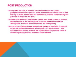 POST PRODUCTION
The only SFX we have in mind so far is the shot from the camera
perspective when the “person” picks up the camera we will have to edit
the clip to make it seem as if the camera is a polaroid camera taking two
pictures of Benjie on the floor.
The titles used will most probably be credits over blank screen as this will
effectively add to the thriller genre and it will add to the uncertain
atmosphere. The titles will roll over into the film opening.
The cuts in the opening will be edited quite quickly in moments of tension
to get the audience interested and to build up a lot of tension . The
quick cuts will also be used as the audience will suspect that there is
something wrong and this will make them restless.
 