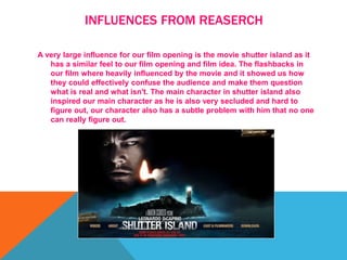 INFLUENCES FROM REASERCH
A very large influence for our film opening is the movie shutter island as it
has a similar feel to our film opening and film idea. The flashbacks in
our film where heavily influenced by the movie and it showed us how
they could effectively confuse the audience and make them question
what is real and what isn't. The main character in shutter island also
inspired our main character as he is also very secluded and hard to
figure out, our character also has a subtle problem with him that no one
can really figure out.
 