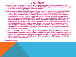 OVERVIEW
Sub genre: The sub genre of our film will be a physiological thriller as after extensive
research into thriller sub genres we decided that this would be the best one to do as
it can have a very large impact on the audience
plot of sequence: two friends will be messing around in a wood taking pictures of each
other to gain memories of their trips out. One friend blacks out and drops the
camera. After this the camera turns on and the person on the floor is pictured and
the supposed “person” taking the picture takes a picture of his shoes iswell after
this shot the camera cuts again. following this he wakes up to find that his friend is
missing and that he has blood on his hands he cannot fully reconstruct what has
happened so he begins to search for his friend. The next scene consists of the first
friend developing photos they took on the day and trying to find something that
helps him find his missing friend and why he had blood on his hands, while he is
doing this he hears the door opening in the dark room and he turns around to find
that nothing is behind him.
Themes: some of the themes we as a group thought of are, hallucinations, delusions and
mental illness although the last theme could be offensive some people we would not
make it very clear or apparent to the audience that there is actually something wrong
with the character, we would only give subtle clues that could suggest something
like psychosis for example.
Representations:
 