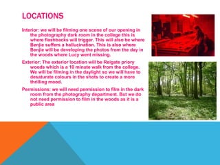 LOCATIONS
Interior: we will be filming one scene of our opening in
the photography dark room in the college this is
where flashbacks will trigger. This will also be where
Benjie suffers a hallucination. This is also where
Benjie will be developing the photos from the day in
the woods where Lucy went missing.
Exterior: The exterior location will be Reigate priory
woods which is a 10 minute walk from the college.
We will be filming in the daylight so we will have to
desaturate colours in the shots to create a more
thrilling mood.
Permissions: we will need permission to film in the dark
room from the photography department. But we do
not need permission to film in the woods as it is a
public area
 