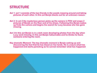 STRUCTURE
Act 1: act 1 consists of the two friends in the woods messing around and taking
pictures of each other. In this act Benjie blacks out for an unknown reason.
Act 2: In act 2 the mysterious person picks up the camera in POV and snaps 2
pictures of Benjie on the floor and of his shoes. Following this Benjie wakes
up finds the camera and begins his search for Lucy because she has gone
missing.
Act 3:In this act Benjie is in a dark room developing photos from the day when
Lucy went missing. In this act Benjie hallucinates and he thinks he hears
someone entering the room.
Key dramatic Moment: The key dramatic moment is Benjie waking up and
discovering the fact that he has blood on his hands. He is unsure what has
happened and starts panicking as he cannot remember what has happened
 