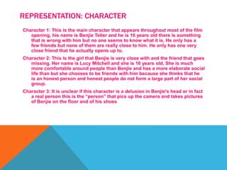 REPRESENTATION: CHARACTER
Character 1: This is the main character that appears throughout most of the film
opening, his name is Benjie Teller and he is 16 years old there is something
that is wrong with him but no one seems to know what it is. He only has a
few friends but none of them are really close to him. He only has one very
close friend that he actually opens up to.
Character 2: This is the girl that Benjie is very close with and the friend that goes
missing. Her name is Lucy Mitchell and she is 16 years old. She is much
more comfortable around people than Benjie and has a more elaborate social
life than but she chooses to be friends with him because she thinks that he
is an honest person and honest people do not form a large part of her social
group.
Character 3: It is unclear if this character is a delusion in Benjie's head or in fact
a real person this is the “person” that pics up the camera and takes pictures
of Benjie on the floor and of his shoes
 